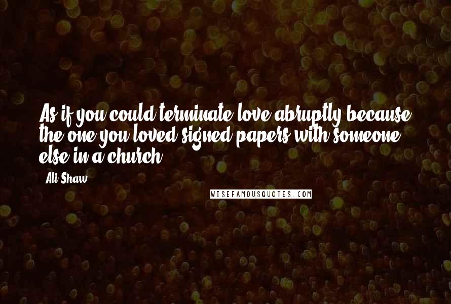 Ali Shaw Quotes: As if you could terminate love abruptly because the one you loved signed papers with someone else in a church.