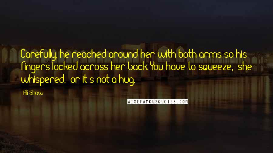 Ali Shaw Quotes: Carefully, he reached around her with both arms so his fingers locked across her back.'You have to squeeze,' she whispered, 'or it's not a hug.