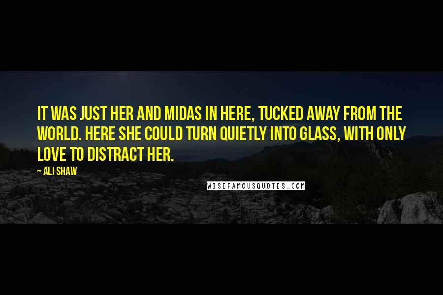 Ali Shaw Quotes: It was just her and Midas in here, tucked away from the world. Here she could turn quietly into glass, with only love to distract her.