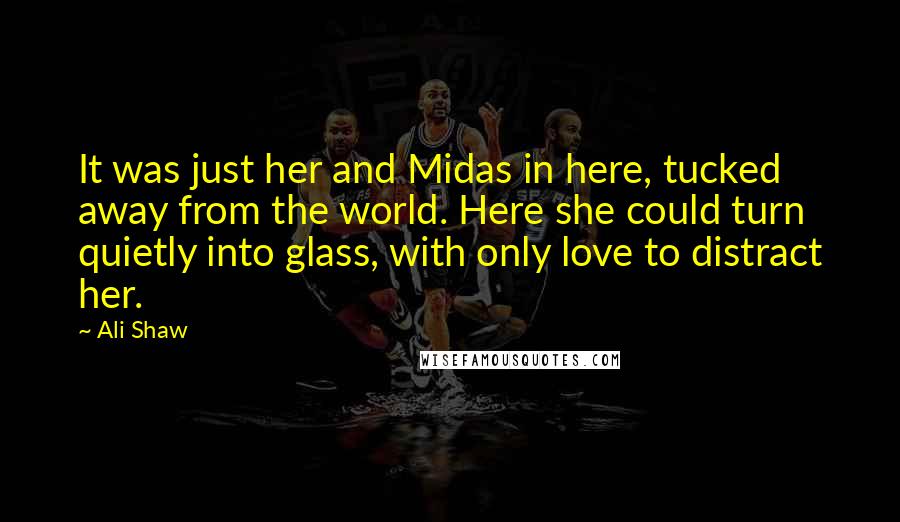 Ali Shaw Quotes: It was just her and Midas in here, tucked away from the world. Here she could turn quietly into glass, with only love to distract her.