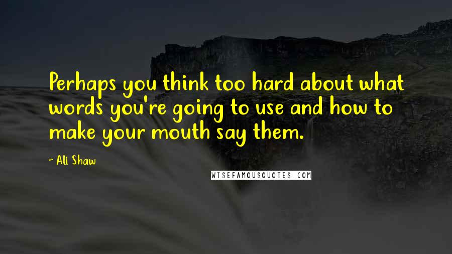 Ali Shaw Quotes: Perhaps you think too hard about what words you're going to use and how to make your mouth say them.