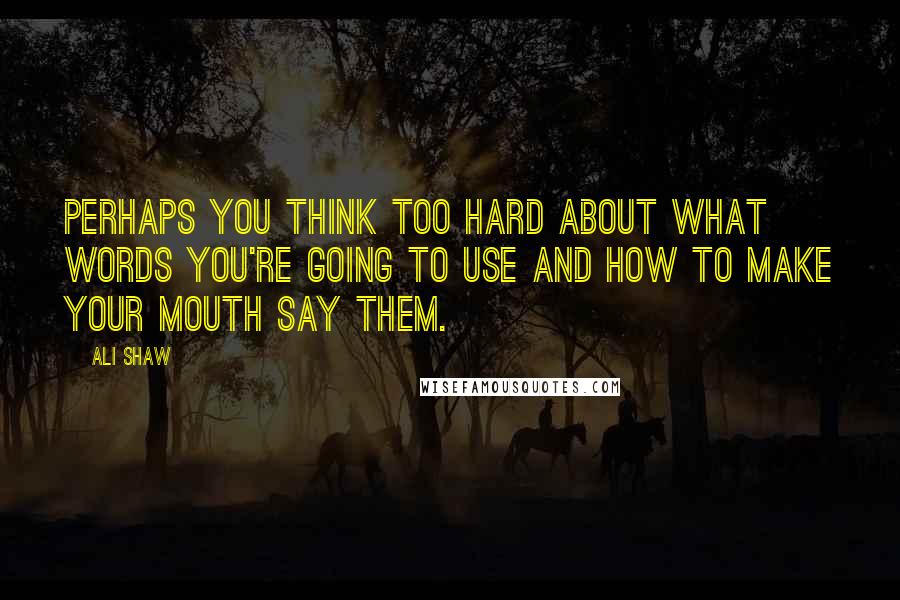 Ali Shaw Quotes: Perhaps you think too hard about what words you're going to use and how to make your mouth say them.