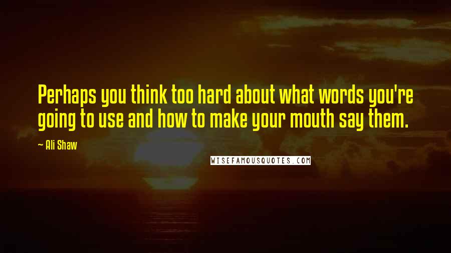 Ali Shaw Quotes: Perhaps you think too hard about what words you're going to use and how to make your mouth say them.