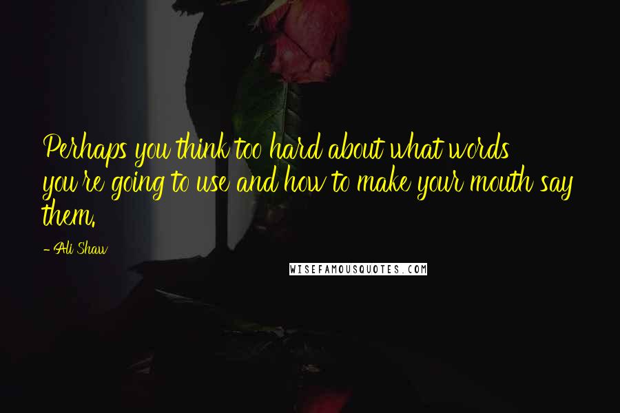 Ali Shaw Quotes: Perhaps you think too hard about what words you're going to use and how to make your mouth say them.