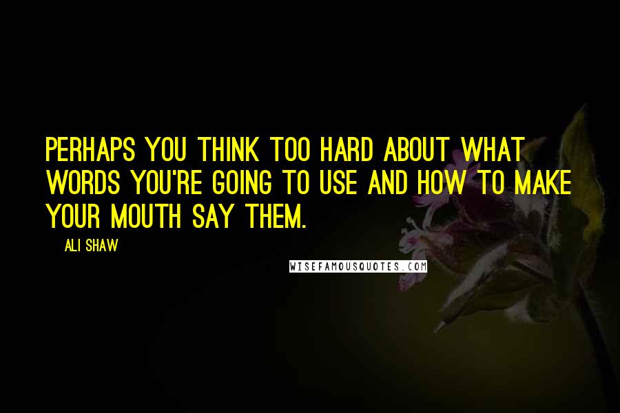 Ali Shaw Quotes: Perhaps you think too hard about what words you're going to use and how to make your mouth say them.