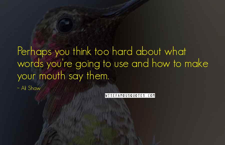 Ali Shaw Quotes: Perhaps you think too hard about what words you're going to use and how to make your mouth say them.