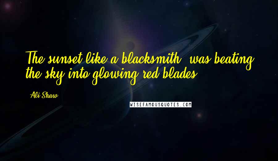 Ali Shaw Quotes: The sunset like a blacksmith, was beating the sky into glowing red blades.