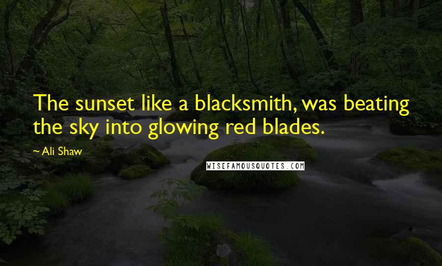Ali Shaw Quotes: The sunset like a blacksmith, was beating the sky into glowing red blades.