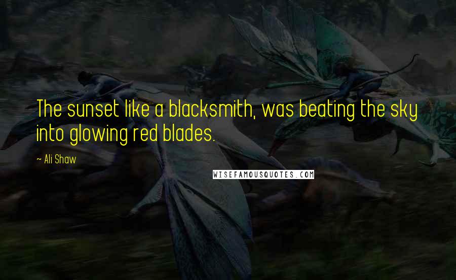 Ali Shaw Quotes: The sunset like a blacksmith, was beating the sky into glowing red blades.
