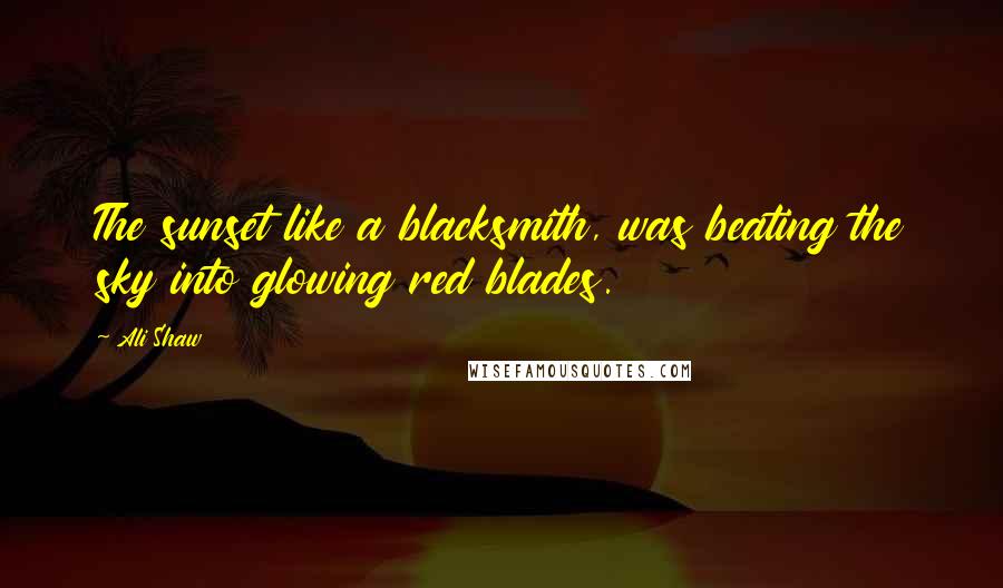 Ali Shaw Quotes: The sunset like a blacksmith, was beating the sky into glowing red blades.