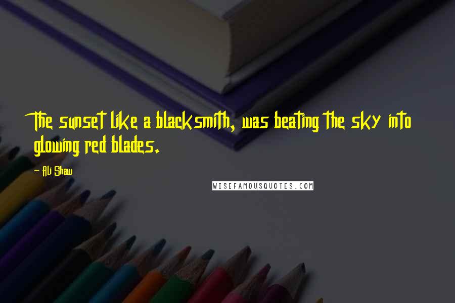 Ali Shaw Quotes: The sunset like a blacksmith, was beating the sky into glowing red blades.