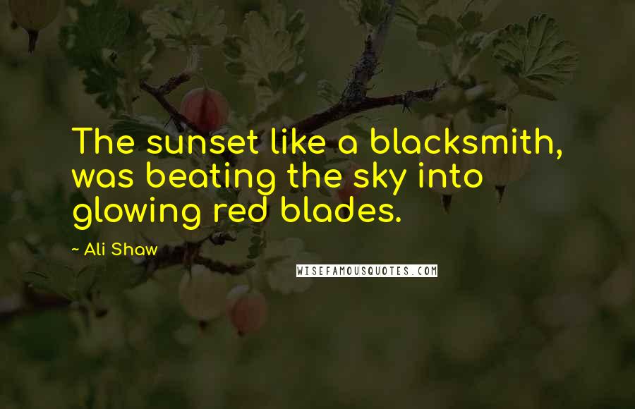 Ali Shaw Quotes: The sunset like a blacksmith, was beating the sky into glowing red blades.