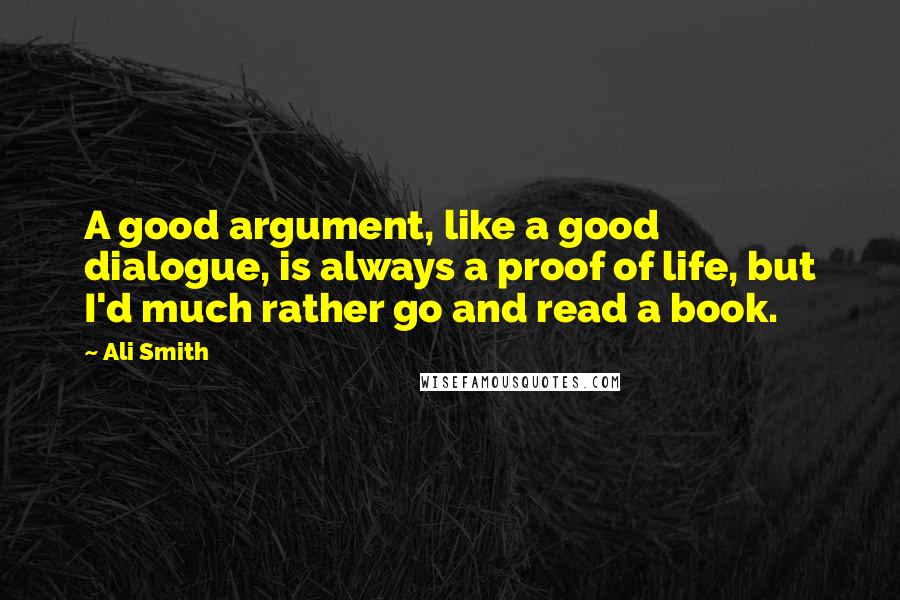 Ali Smith Quotes: A good argument, like a good dialogue, is always a proof of life, but I'd much rather go and read a book.