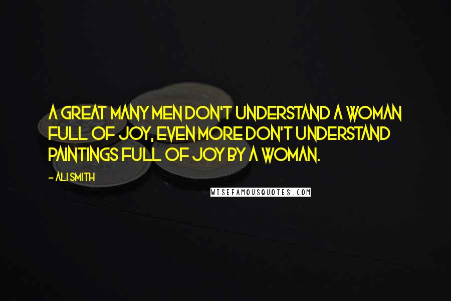 Ali Smith Quotes: A great many men don't understand a woman full of joy, even more don't understand paintings full of joy by a woman.