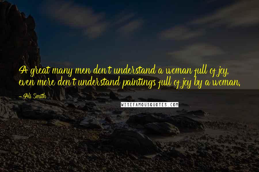 Ali Smith Quotes: A great many men don't understand a woman full of joy, even more don't understand paintings full of joy by a woman.