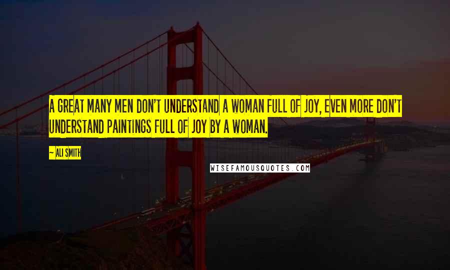 Ali Smith Quotes: A great many men don't understand a woman full of joy, even more don't understand paintings full of joy by a woman.
