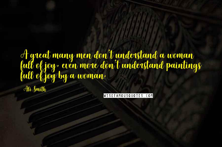 Ali Smith Quotes: A great many men don't understand a woman full of joy, even more don't understand paintings full of joy by a woman.