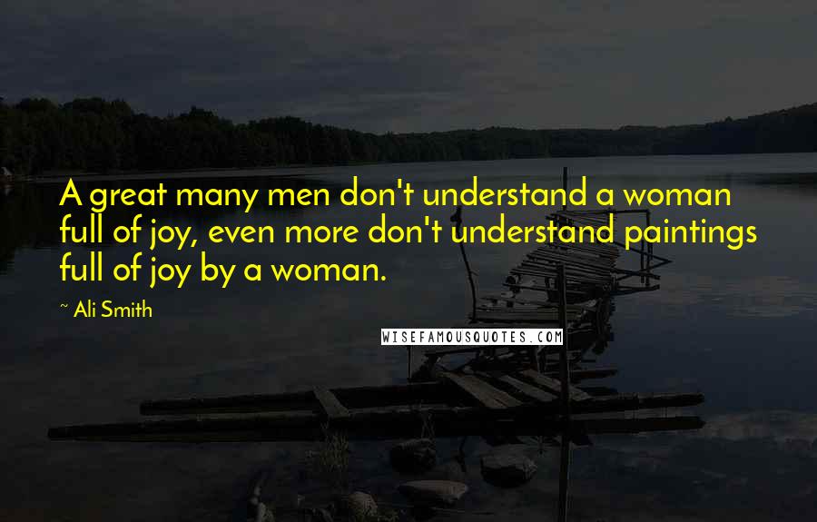 Ali Smith Quotes: A great many men don't understand a woman full of joy, even more don't understand paintings full of joy by a woman.