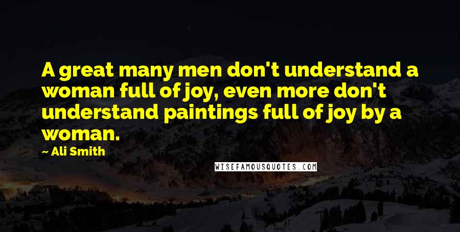 Ali Smith Quotes: A great many men don't understand a woman full of joy, even more don't understand paintings full of joy by a woman.
