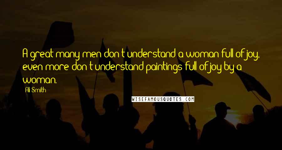 Ali Smith Quotes: A great many men don't understand a woman full of joy, even more don't understand paintings full of joy by a woman.
