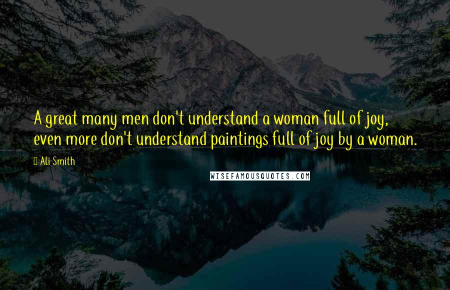 Ali Smith Quotes: A great many men don't understand a woman full of joy, even more don't understand paintings full of joy by a woman.