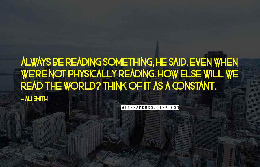 Ali Smith Quotes: Always be reading something, he said. Even when we're not physically reading. How else will we read the world? Think of it as a constant.