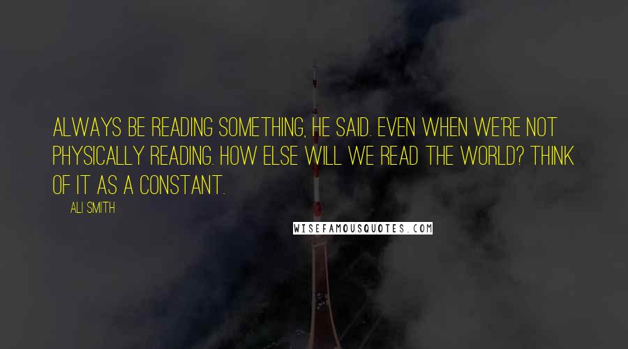 Ali Smith Quotes: Always be reading something, he said. Even when we're not physically reading. How else will we read the world? Think of it as a constant.