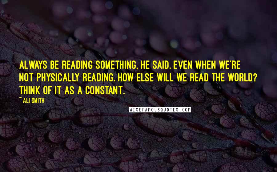 Ali Smith Quotes: Always be reading something, he said. Even when we're not physically reading. How else will we read the world? Think of it as a constant.