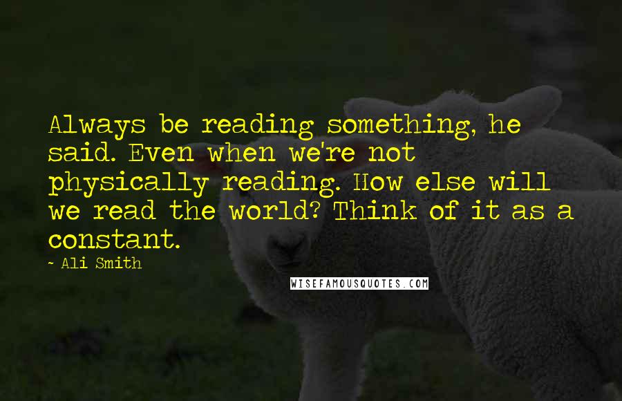 Ali Smith Quotes: Always be reading something, he said. Even when we're not physically reading. How else will we read the world? Think of it as a constant.