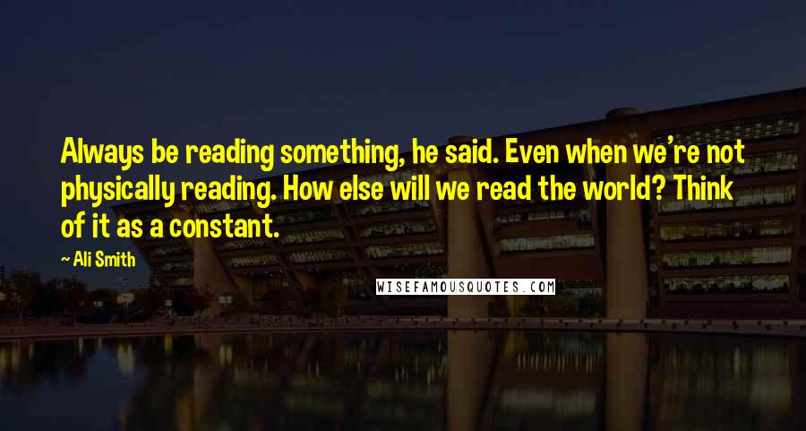 Ali Smith Quotes: Always be reading something, he said. Even when we're not physically reading. How else will we read the world? Think of it as a constant.