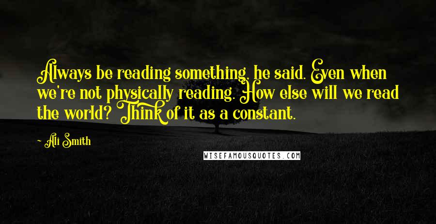 Ali Smith Quotes: Always be reading something, he said. Even when we're not physically reading. How else will we read the world? Think of it as a constant.