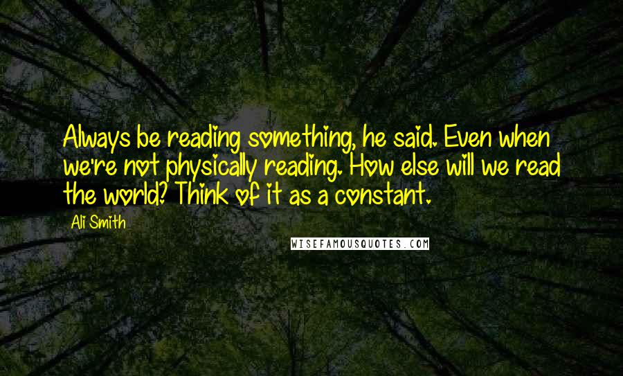 Ali Smith Quotes: Always be reading something, he said. Even when we're not physically reading. How else will we read the world? Think of it as a constant.