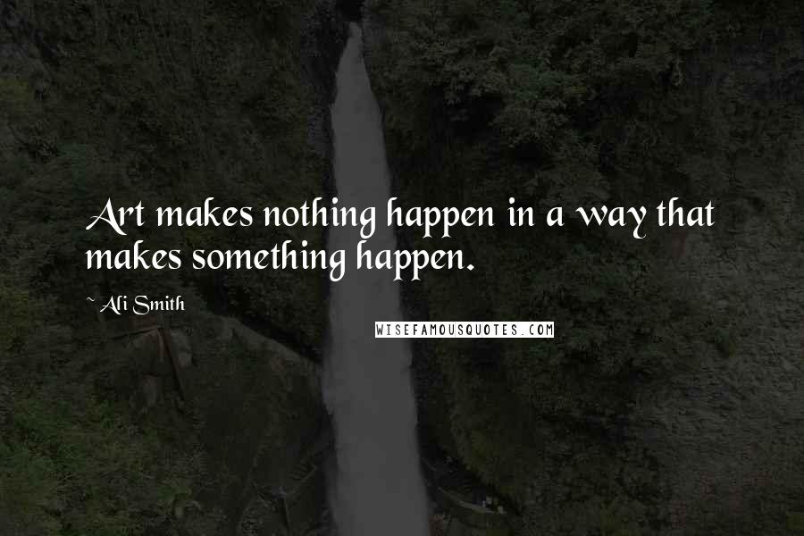 Ali Smith Quotes: Art makes nothing happen in a way that makes something happen.