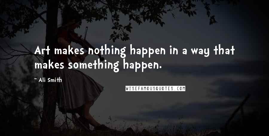 Ali Smith Quotes: Art makes nothing happen in a way that makes something happen.