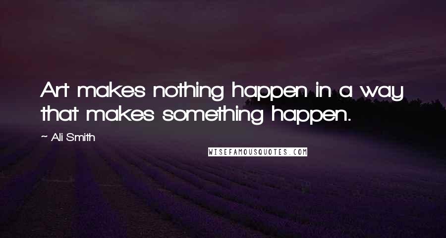 Ali Smith Quotes: Art makes nothing happen in a way that makes something happen.