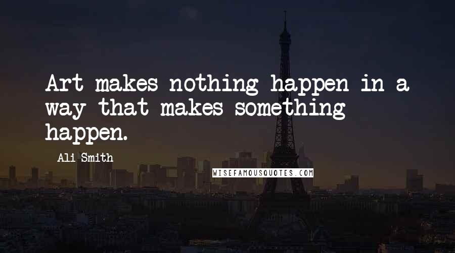 Ali Smith Quotes: Art makes nothing happen in a way that makes something happen.