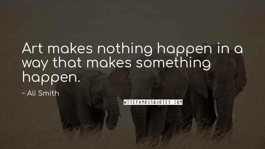 Ali Smith Quotes: Art makes nothing happen in a way that makes something happen.