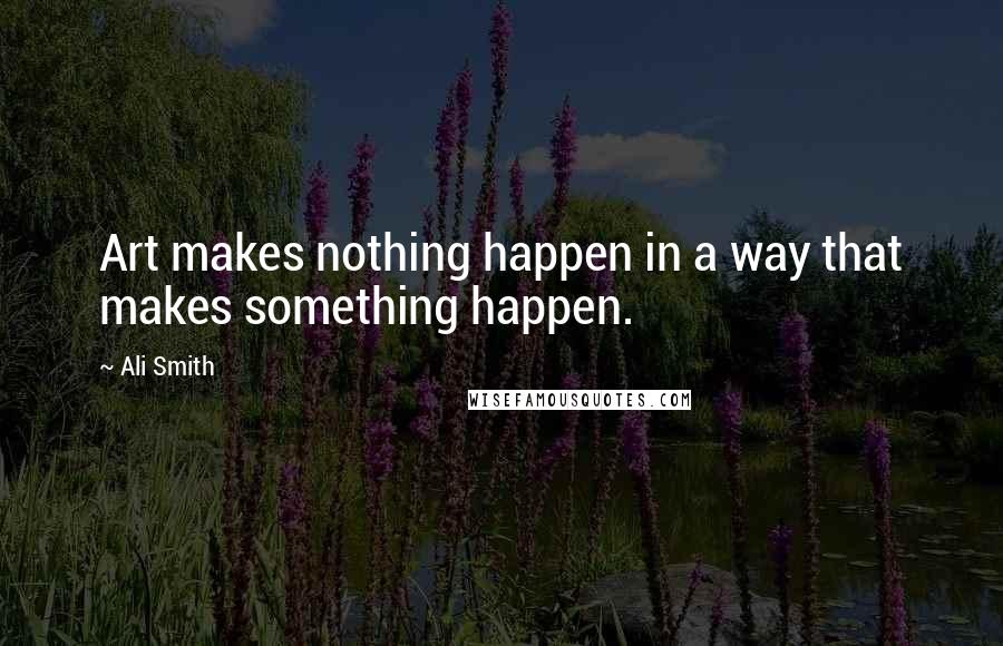 Ali Smith Quotes: Art makes nothing happen in a way that makes something happen.