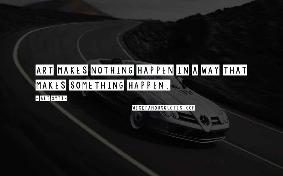 Ali Smith Quotes: Art makes nothing happen in a way that makes something happen.
