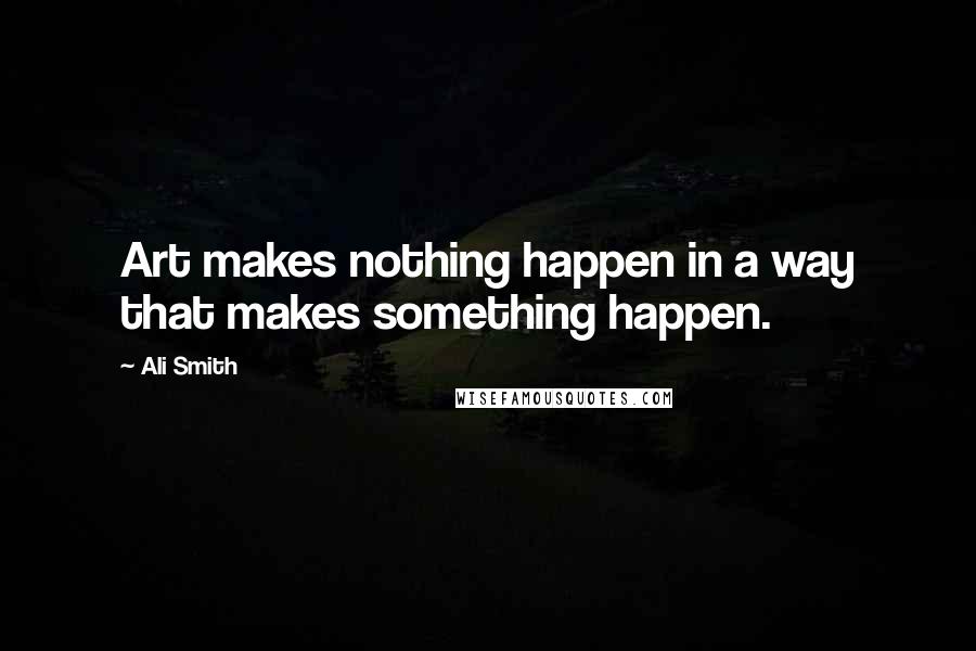Ali Smith Quotes: Art makes nothing happen in a way that makes something happen.