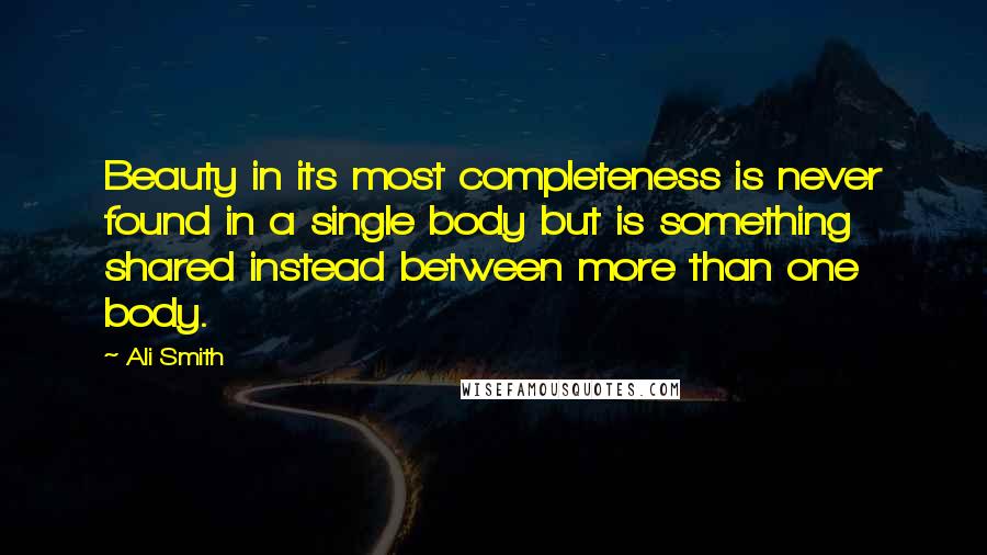 Ali Smith Quotes: Beauty in its most completeness is never found in a single body but is something shared instead between more than one body.