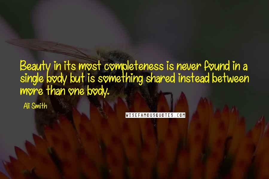 Ali Smith Quotes: Beauty in its most completeness is never found in a single body but is something shared instead between more than one body.