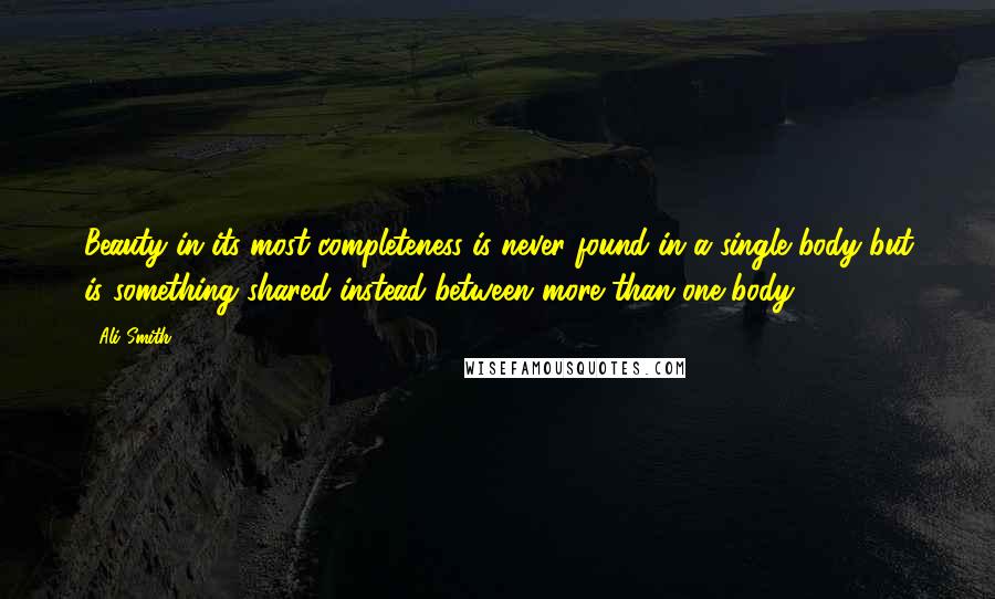 Ali Smith Quotes: Beauty in its most completeness is never found in a single body but is something shared instead between more than one body.