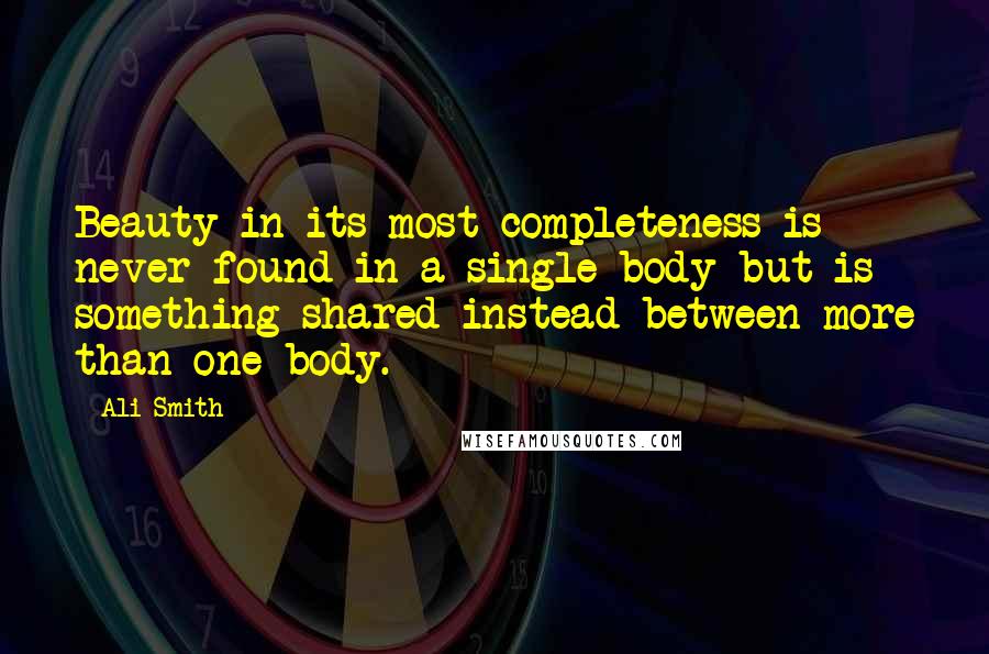 Ali Smith Quotes: Beauty in its most completeness is never found in a single body but is something shared instead between more than one body.