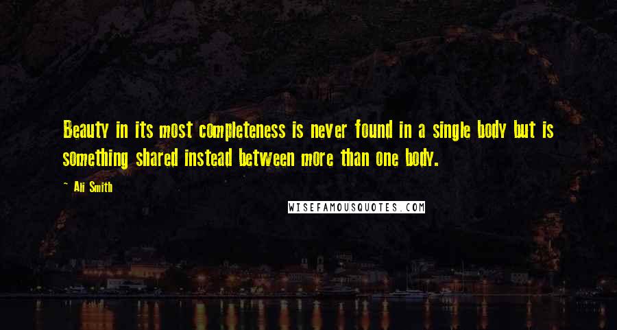 Ali Smith Quotes: Beauty in its most completeness is never found in a single body but is something shared instead between more than one body.