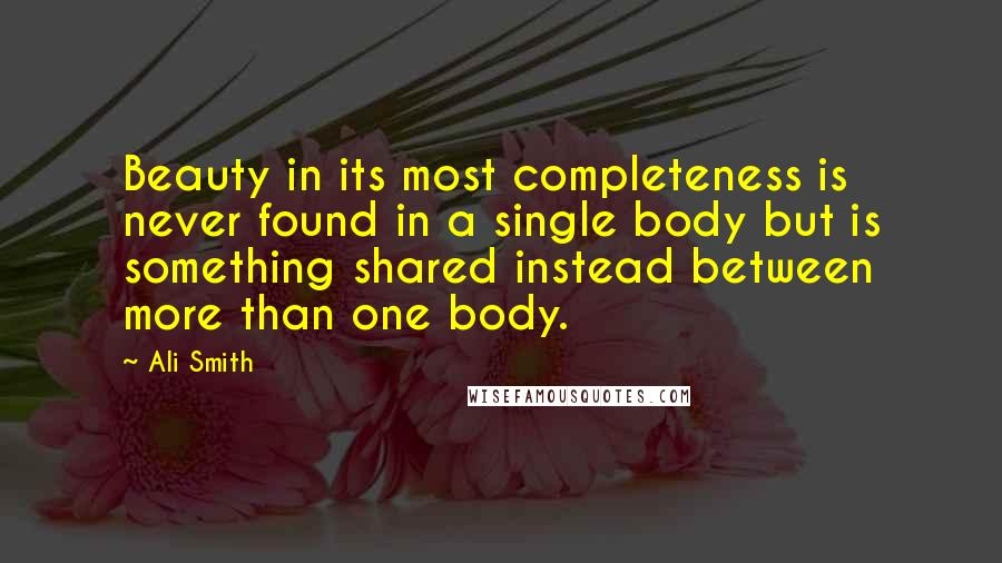 Ali Smith Quotes: Beauty in its most completeness is never found in a single body but is something shared instead between more than one body.