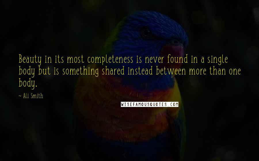 Ali Smith Quotes: Beauty in its most completeness is never found in a single body but is something shared instead between more than one body.