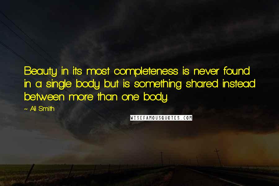 Ali Smith Quotes: Beauty in its most completeness is never found in a single body but is something shared instead between more than one body.