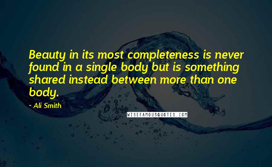 Ali Smith Quotes: Beauty in its most completeness is never found in a single body but is something shared instead between more than one body.