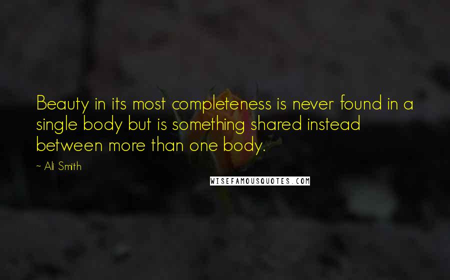 Ali Smith Quotes: Beauty in its most completeness is never found in a single body but is something shared instead between more than one body.